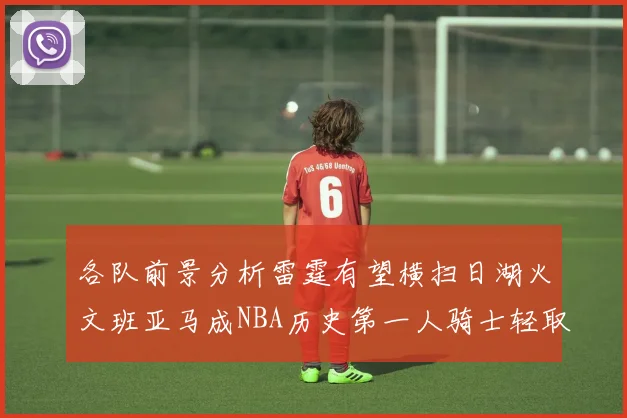 各队前景分析雷霆有望横扫日湖火文班亚马成NBA历史第一人骑士轻取猛龙