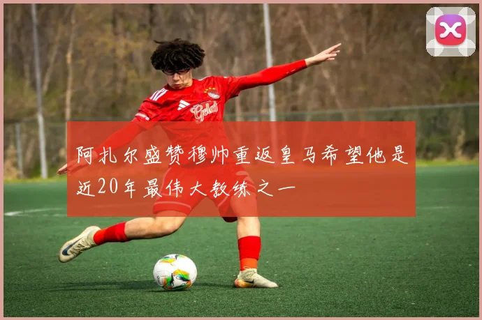 阿扎尔盛赞穆帅重返皇马希望他是近20年最伟大教练之一