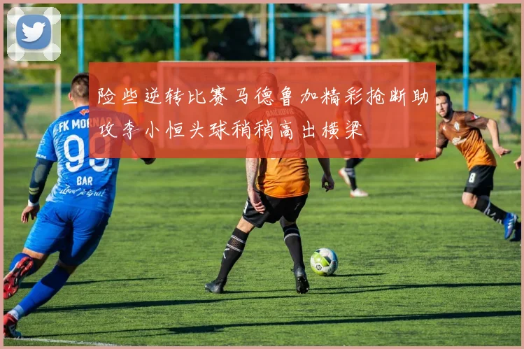 险些逆转比赛马德鲁加精彩抢断助攻李小恒头球稍稍高出横梁