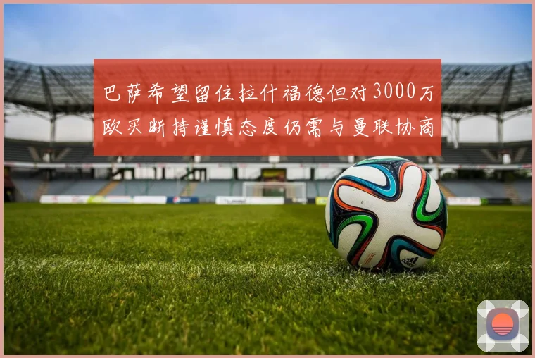 巴萨希望留住拉什福德但对3000万欧买断持谨慎态度仍需与曼联协商