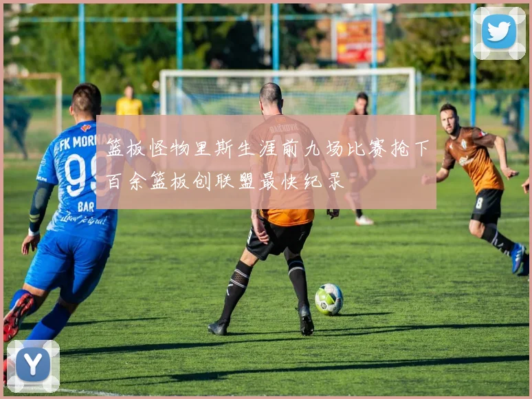 篮板怪物里斯生涯前九场比赛抢下百余篮板创联盟最快纪录