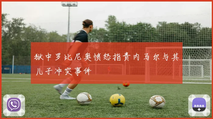 狱中罗比尼奥愤怒指责内马尔与其儿子冲突事件