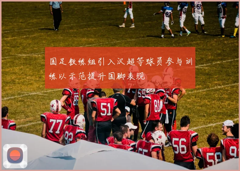 国足教练组引入汉超等球员参与训练以示范提升国脚表现