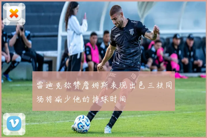 雷迪克称赞詹姆斯表现出色三核同场将减少他的持球时间