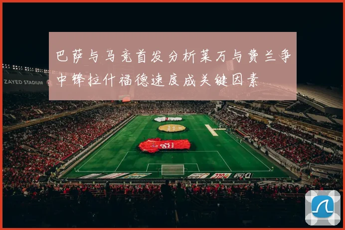 巴萨与马竞首发分析莱万与费兰争中锋拉什福德速度成关键因素