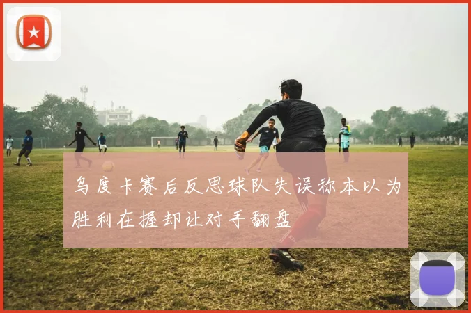 乌度卡赛后反思球队失误称本以为胜利在握却让对手翻盘