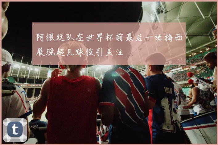 阿根廷队在世界杯前最后一练梅西展现超凡球技引关注