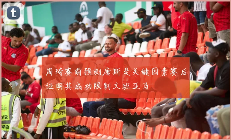周琦赛前预测唐斯是关键因素赛后证明其成功限制文班亚马