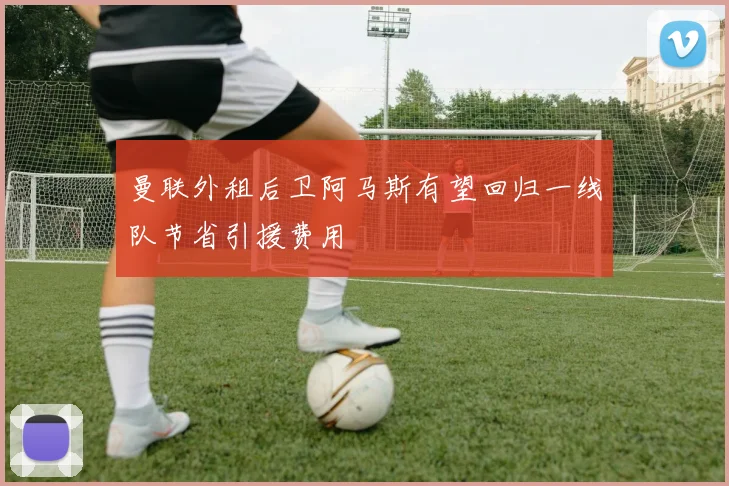 曼联外租后卫阿马斯有望回归一线队节省引援费用