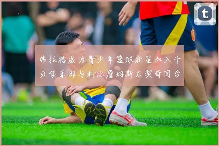 弗拉格成为青少年篮球新星加入千分俱乐部与科比詹姆斯东契奇同台竞技