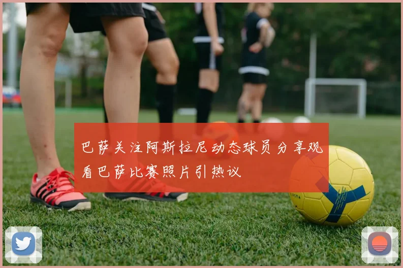巴萨关注阿斯拉尼动态球员分享观看巴萨比赛照片引热议