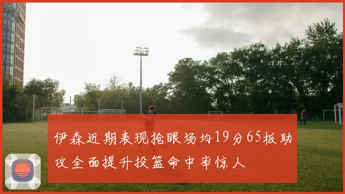 伊森近期表现抢眼场均19分65板助攻全面提升投篮命中率惊人