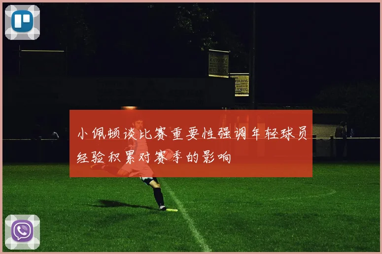 小佩顿谈比赛重要性强调年轻球员经验积累对赛季的影响