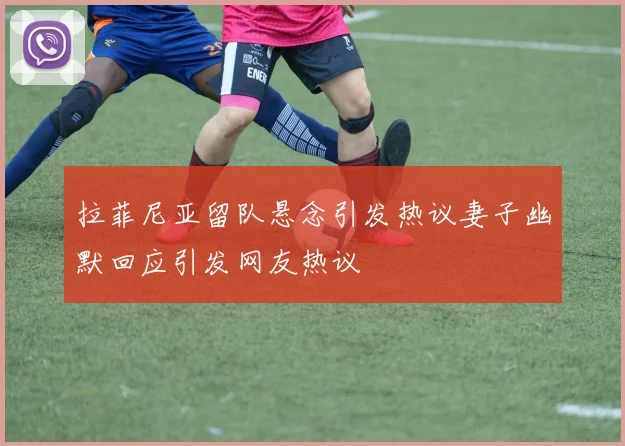 拉菲尼亚留队悬念引发热议妻子幽默回应引发网友热议