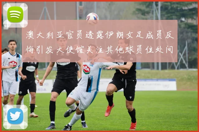 澳大利亚官员透露伊朗女足成员反悔引发大使馆关注其他球员住处问题
